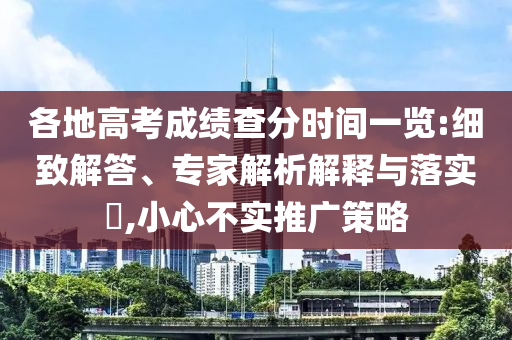 各地高考成績查分時間一覽:細致解答、專家解析解釋與落實?,小心不實推廣策略