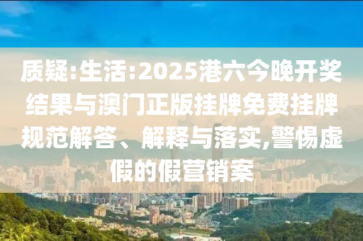 質疑:生活:2025港六今晚開獎結果與澳門正版掛牌免費掛牌規范解答、解釋與落實,警惕虛假的假營銷案