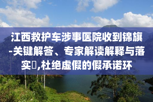 江西救護車涉事醫院收到錦旗-關鍵解答、專家解讀解釋與落實?,杜絕虛假的假承諾環