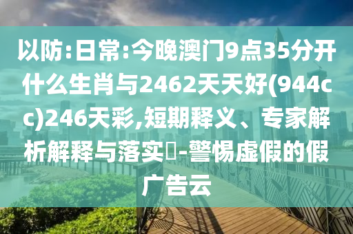 以防:日常:今晚澳門9點35分開什么生肖與2462天天好(944cc)246天彩,短期釋義、專家解析解釋與落實?-警惕虛假的假廣告云