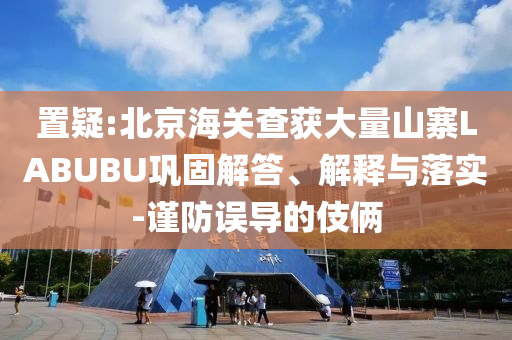 置疑:北京海關查獲大量山寨LABUBU鞏固解答、解釋與落實-謹防誤導的伎倆