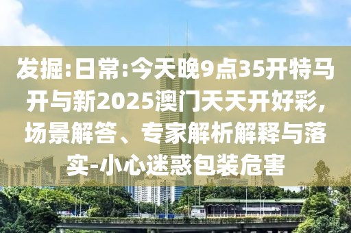 發掘:日常:今天晚9點35開特馬開與新2025澳門天天開好彩,場景解答、專家解析解釋與落實-小心迷惑包裝危害