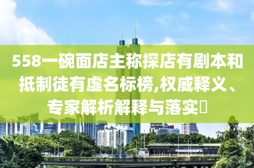 558一碗面店主稱探店有劇本和抵制徒有虛名標榜,權威釋義、專家解析解釋與落實?