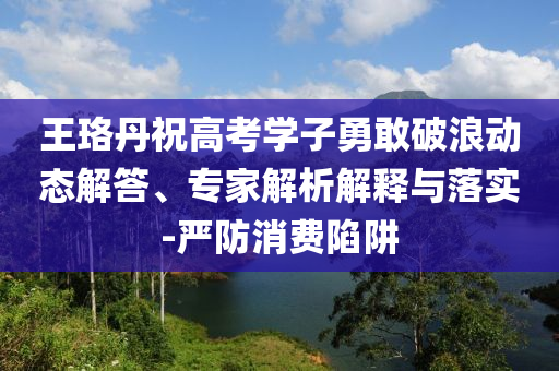 王珞丹祝高考學子勇敢破浪動態解答、專家解析解釋與落實-嚴防消費陷阱