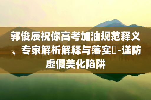 郭俊辰祝你高考加油規(guī)范釋義、專家解析解釋與落實?-謹(jǐn)防虛假美化陷阱