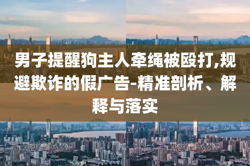 男子提醒狗主人牽繩被毆打,規(guī)避欺詐的假廣告-精準(zhǔn)剖析、解釋與落實