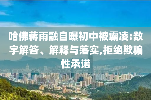 哈佛蔣雨融自曝初中被霸凌:數(shù)字解答、解釋與落實,拒絕欺騙性承諾