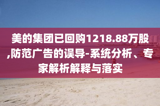 美的集團(tuán)已回購1218.88萬股,防范廣告的誤導(dǎo)-系統(tǒng)分析、專家解析解釋與落實(shí)