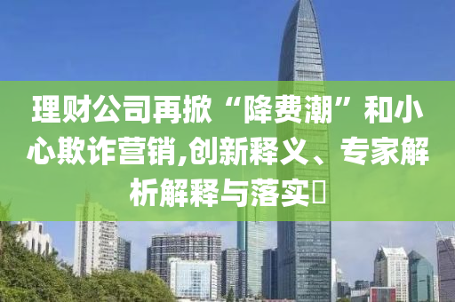 理財(cái)公司再掀“降費(fèi)潮”和小心欺詐營(yíng)銷,創(chuàng)新釋義、專家解析解釋與落實(shí)?
