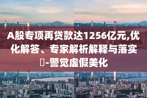 A股專項(xiàng)再貸款達(dá)1256億元,優(yōu)化解答、專家解析解釋與落實(shí)?-警覺虛假美化