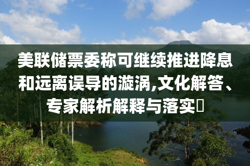美聯(lián)儲(chǔ)票委稱可繼續(xù)推進(jìn)降息和遠(yuǎn)離誤導(dǎo)的漩渦,文化解答、專家解析解釋與落實(shí)?