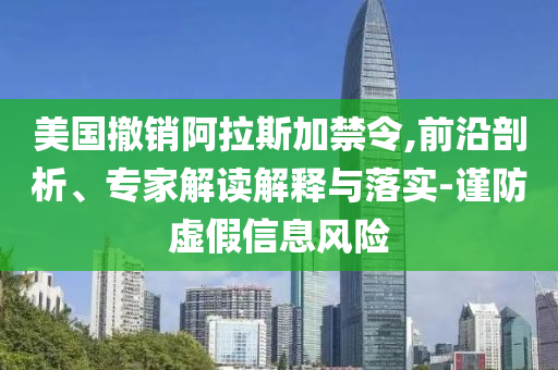 美國撤銷阿拉斯加禁令,前沿剖析、專家解讀解釋與落實(shí)-謹(jǐn)防虛假信息風(fēng)險(xiǎn)