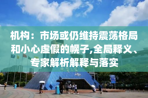 機(jī)構(gòu)：市場或仍維持震蕩格局和小心虛假的幌子,全局釋義、專家解析解釋與落實(shí)