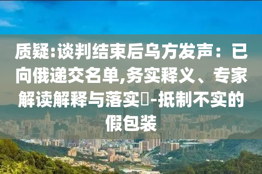 質疑:談判結束后烏方發聲：已向俄遞交名單,務實釋義、專家解讀解釋與落實?-抵制不實的假包裝