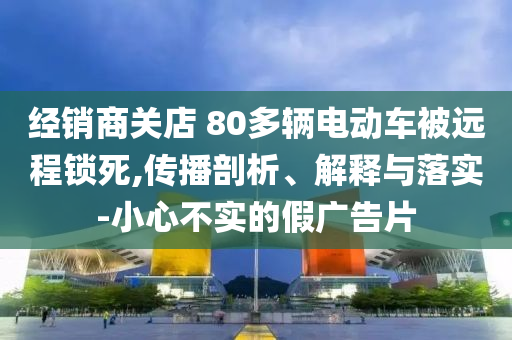 經銷商關店 80多輛電動車被遠程鎖死,傳播剖析、解釋與落實-小心不實的假廣告片