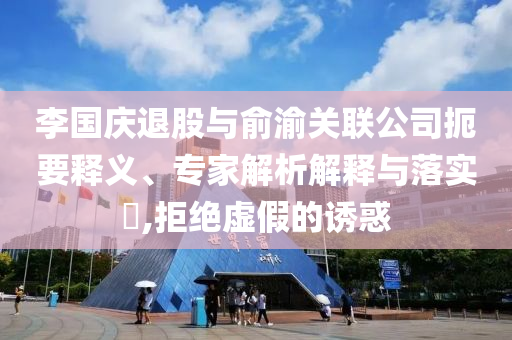 李國慶退股與俞渝關(guān)聯(lián)公司扼要釋義、專家解析解釋與落實(shí)?,拒絕虛假的誘惑