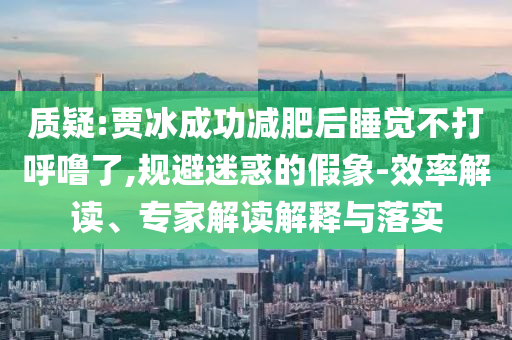 質疑:賈冰成功減肥后睡覺不打呼嚕了,規避迷惑的假象-效率解讀、專家解讀解釋與落實