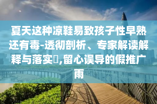 夏天這種涼鞋易致孩子性早熟還有毒-透徹剖析、專家解讀解釋與落實?,留心誤導的假推廣雨