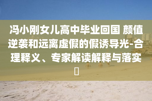 馮小剛女兒高中畢業回國 顏值逆襲和遠離虛假的假誘導光-合理釋義、專家解讀解釋與落實?