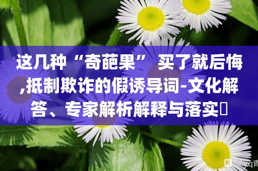 這幾種“奇葩果” 買了就后悔,抵制欺詐的假誘導詞-文化解答、專家解析解釋與落實?
