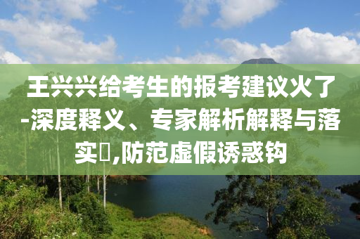 王興興給考生的報考建議火了-深度釋義、專家解析解釋與落實(shí)?,防范虛假誘惑鉤