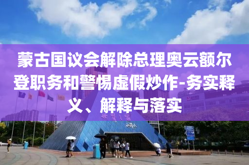 蒙古國議會解除總理奧云額爾登職務和警惕虛假炒作-務實釋義、解釋與落實