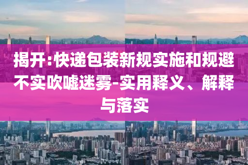 揭開:快遞包裝新規(guī)實(shí)施和規(guī)避不實(shí)吹噓迷霧-實(shí)用釋義、解釋與落實(shí)