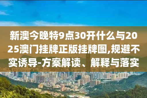 新澳今晚特9點(diǎn)30開什么與2025澳門掛牌正版掛牌圖,規(guī)避不實(shí)誘導(dǎo)-方案解讀、解釋與落實(shí)
