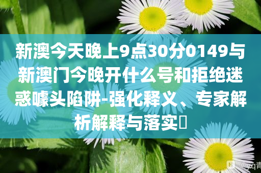 新澳今天晚上9點(diǎn)30分0149與新澳門今晚開什么號和拒絕迷惑噱頭陷阱-強(qiáng)化釋義、專家解析解釋與落實?