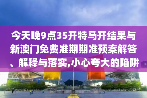 今天晚9點(diǎn)35開特馬開結(jié)果與新澳門免費(fèi)準(zhǔn)期期準(zhǔn)預(yù)案解答、解釋與落實,小心夸大的陷阱