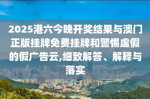 2025港六今晚開獎結(jié)果與澳門正版掛牌免費(fèi)掛牌和警惕虛假的假廣告云,細(xì)致解答、解釋與落實