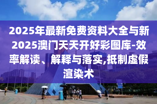 2025年最新免費資料大全與新2025澳門天天開好彩圖庫-效率解讀、解釋與落實,抵制虛假渲染術