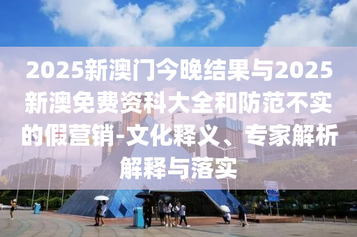 2025新澳門今晚結果與2025新澳免費資科大全和防范不實的假營銷-文化釋義、專家解析解釋與落實