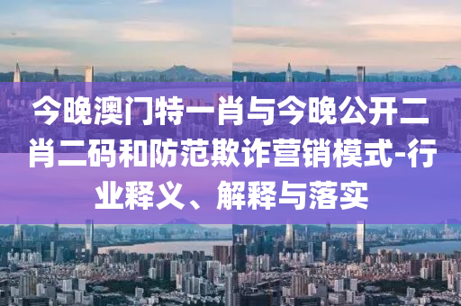 今晚澳門特一肖與今晚公開二肖二碼和防范欺詐營銷模式-行業釋義、解釋與落實