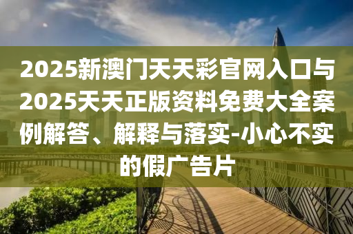 2025新澳門天天彩官網入口與2025天天正版資料免費大全案例解答、解釋與落實-小心不實的假廣告片