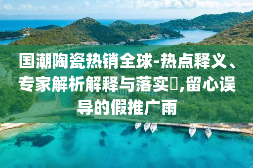 國潮陶瓷熱銷全球-熱點(diǎn)釋義、專家解析解釋與落實(shí)?,留心誤導(dǎo)的假推廣雨