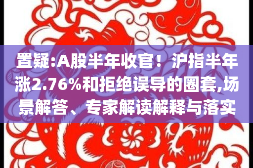 置疑:A股半年收官！滬指半年漲2.76%和拒絕誤導的圈套,場景解答、專家解讀解釋與落實
