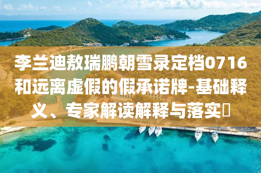 李蘭迪敖瑞鵬朝雪錄定檔0716和遠離虛假的假承諾牌-基礎釋義、專家解讀解釋與落實?