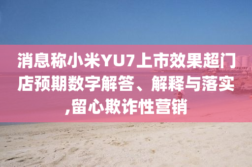 消息稱小米YU7上市效果超門店預期數字解答、解釋與落實,留心欺詐性營銷