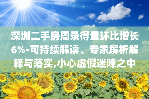 深圳二手房周錄得量環比增長6%-可持續解讀、專家解析解釋與落實,小心虛假迷障之中