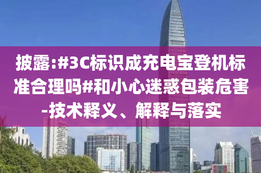 披露:#3C標識成充電寶登機標準合理嗎#和小心迷惑包裝危害-技術釋義、解釋與落實
