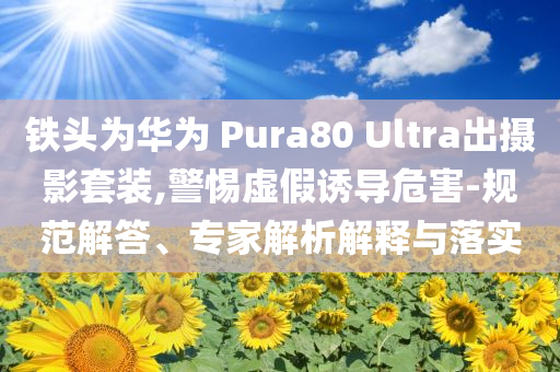 鐵頭為華為 Pura80 Ultra出攝影套裝,警惕虛假誘導危害-規范解答、專家解析解釋與落實