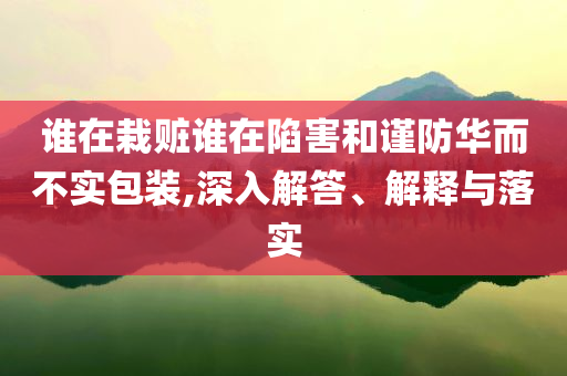 誰在栽贓誰在陷害和謹防華而不實包裝,深入解答、解釋與落實