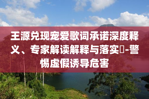 王源兌現寵愛歌詞承諾深度釋義、專家解讀解釋與落實?-警惕虛假誘導危害