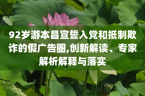 92歲游本昌宣誓入黨和抵制欺詐的假廣告圈,創新解讀、專家解析解釋與落實