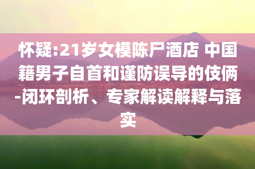 懷疑:21歲女模陳尸酒店 中國籍男子自首和謹防誤導的伎倆-閉環(huán)剖析、專家解讀解釋與落實