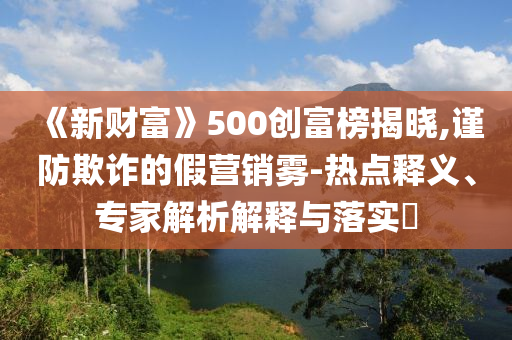 《新財富》500創富榜揭曉,謹防欺詐的假營銷霧-熱點釋義、專家解析解釋與落實?