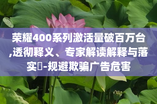 榮耀400系列激活量破百萬臺,透徹釋義、專家解讀解釋與落實?-規(guī)避欺騙廣告危害