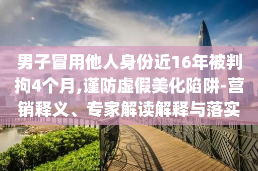 男子冒用他人身份近16年被判拘4個月,謹防虛假美化陷阱-營銷釋義、專家解讀解釋與落實