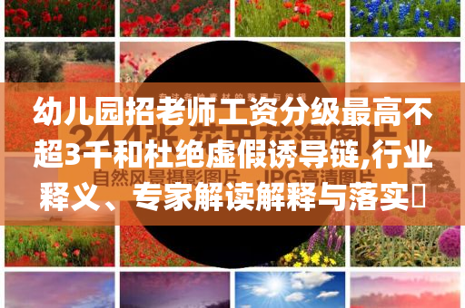 幼兒園招老師工資分級最高不超3千和杜絕虛假誘導(dǎo)鏈,行業(yè)釋義、專家解讀解釋與落實?